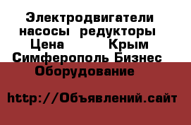 Электродвигатели, насосы, редукторы › Цена ­ 100 - Крым, Симферополь Бизнес » Оборудование   